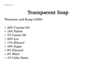 Transparent Soap
Transparent Soap
Thomssen and Kemp (1939):
• 22% Coconut Oil
• 14% Tallow
• 7% Castor Oil
• 23% Lye
• 11% Ethanol
• 10% Sugar
• 6% Glycerol
• 6% Water
• 1% Color, Scent
 