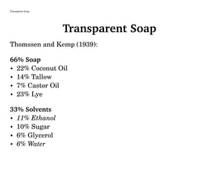 Transparent Soap
Transparent Soap
Thomssen and Kemp (1939):
66% Soap
• 22% Coconut Oil
• 14% Tallow
• 7% Castor Oil
• 23% Lye
33% Solvents
• 11% Ethanol
• 10% Sugar
• 6% Glycerol
• 6% Water
 