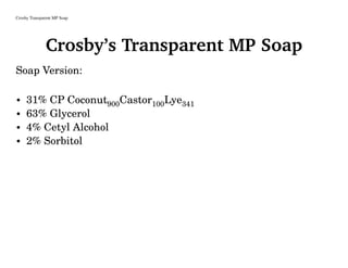 Crosby Transparent MP Soap
Crosby’s Transparent MP Soap
Soap Version:
• 31% CP Coconut900Castor100Lye341
• 63% Glycerol
• 4% Cetyl Alcohol
• 2% Sorbitol
 