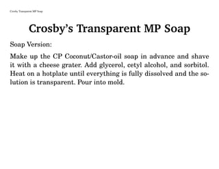 Crosby Transparent MP Soap
Crosby’s Transparent MP Soap
Soap Version:
Make up the CP Coconut/Castor-oil soap in advance and shave
it with a cheese grater. Add glycerol, cetyl alcohol, and sorbitol.
Heat on a hotplate until everything is fully dissolved and the so-
lution is transparent. Pour into mold.
 