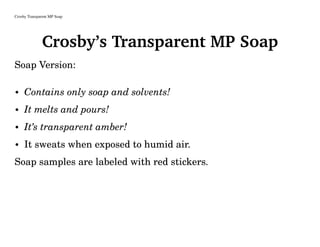 Crosby Transparent MP Soap
Crosby’s Transparent MP Soap
Soap Version:
• Contains only soap and solvents!
• It melts and pours!
• It’s transparent amber!
• It sweats when exposed to humid air.
Soap samples are labeled with red stickers.
 