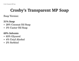 Crosby Transparent MP Soap
Crosby’s Transparent MP Soap
Soap Version:
31% Soap
• 28% Coconut Oil Soap
• 3% Castor Oil Soap
69% Solvents
• 63% Glycerol
• 4% Cetyl Alcohol
• 2% Sorbitol
 