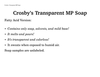 Crosby’s Transparent MP Soap
Crosby’s Transparent MP Soap
Fatty Acid Version:
• Contains only soap, solvents, and mild base!
• It melts and pours!
• It’s transparent and colorless!
• It sweats when exposed to humid air.
Soap samples are unlabeled.
 
