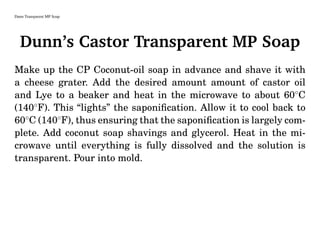 Dunn Transparent MP Soap
Dunn’s Castor Transparent MP Soap
Make up the CP Coconut-oil soap in advance and shave it with
a cheese grater. Add the desired amount amount of castor oil
and Lye to a beaker and heat in the microwave to about 60◦
C
(140◦
F). This “lights” the saponiﬁcation. Allow it to cool back to
60◦
C (140◦
F), thus ensuring that the saponiﬁcation is largely com-
plete. Add coconut soap shavings and glycerol. Heat in the mi-
crowave until everything is fully dissolved and the solution is
transparent. Pour into mold.
 