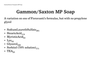 Gammon/Saxton Transparent MP Soap
Gammon/Saxton MP Soap
A variation on one of Fioravanti’s formulas, but with no propylene
glycol
• SodiumLaurethSulfate261
• StearicAcid114
• MyristicAcid53
• Lye52
• Glycerol326
• Sorbitol (70% solution)171
• TEA23
 