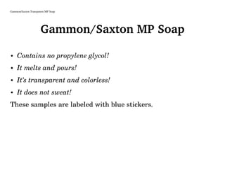 Gammon/Saxton Transparent MP Soap
Gammon/Saxton MP Soap
• Contains no propylene glycol!
• It melts and pours!
• It’s transparent and colorless!
• It does not sweat!
These samples are labeled with blue stickers.
 