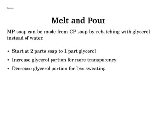 Lessons
Melt and Pour
MP soap can be made from CP soap by rebatching with glycerol
instead of water.
• Start at 2 parts soap to 1 part glycerol
• Increase glycerol portion for more transparency
• Decrease glycerol portion for less sweating
 