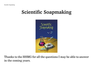 Scientiﬁc Soapmaking
Scientiﬁc Soapmaking
Thanks to the HSMG for all the questions I may be able to answer
in the coming years.
 