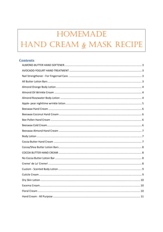 HOMEMADE
HAND CREAM & MASK RECIPE
Contents 
ALMOND‐BUTTER HAND SOFTENER ......................................................................................................... 3 
AVOCADO‐YOGURT HAND TREATMENT ................................................................................................... 3 
Nail Strengthener ‐ For Fingernail Care. ................................................................................................... 3 
All Butter Lotion Bars ................................................................................................................................ 3 
Almond Orange Body Lotion ..................................................................................................................... 4 
Almond Oil Wrinkle Cream ....................................................................................................................... 4 
Almond Rosewater Body Lotion ............................................................................................................... 4 
Apple‐ pear nighttime wrinkle lotion ........................................................................................................ 5 
Beeswax Hand Cream ............................................................................................................................... 6 
Beeswax Coconut Hand Cream ................................................................................................................. 6 
Bee Pollen Hand Cream ............................................................................................................................ 6 
Beeswax Cold Cream ................................................................................................................................. 6 
Beeswax‐Almond Hand Cream ................................................................................................................. 7 
Body Lotion ............................................................................................................................................... 7 
Cocoa Butter Hand Cream ........................................................................................................................ 7 
Cocoa/Shea Butter Lotion Bars ................................................................................................................. 8 
COCOA BUTTER HAND CREAM ................................................................................................................. 8 
No Cocoa Butter Lotion Bar ...................................................................................................................... 8 
Creme’ de La’ Creme! ............................................................................................................................... 8 
Custom ‐ Scented Body Lotion .................................................................................................................. 9 
Cuticle Cream ............................................................................................................................................ 9 
Dry Skin Lotion ........................................................................................................................................ 10 
Excema Cream ......................................................................................................................................... 10 
Floral Cream ............................................................................................................................................ 10 
Hand Cream ‐ All Purpose ....................................................................................................................... 11 
 