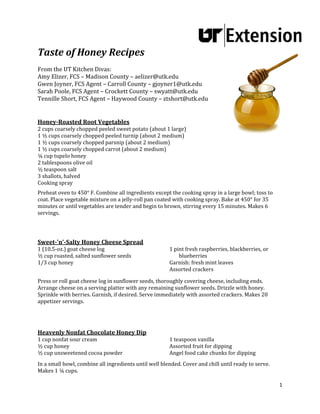 1 
 
	
	
Taste	of	Honey	Recipes	
	
From	the	UT	Kitchen	Divas: 	
Amy	Elizer,	FCS	–	Madison	County	–	aelizer@utk.edu	
Gwen	Joyner,	FCS	Agent	–	Carroll	County	–	gjoyner1@utk.edu	
Sarah	Poole,	FCS	Agent	–	Crockett	County	–	swyatt@utk.edu	
Tennille	Short,	FCS	Agent	–	Haywood	County	–	ztshort@utk.edu	
	
	
Honey‐Roasted	Root	Vegetables 	
2	cups	coarsely	chopped	peeled	sweet	potato	(about	1	large)		
1	½	cups	coarsely	chopped	peeled	turnip	(about	2	medium)		
1	½	cups	coarsely	chopped	parsnip	(about	2	medium)		
1	½	cups	coarsely	chopped	carrot	(about	2	medium)		
¼	cup	tupelo	honey		
2	tablespoons	olive	oil	
½	teaspoon	salt		
3	shallots,	halved		
Cooking	spray		
	
Preheat	oven	to	450°	F.	Combine	all	ingredients	except	the	cooking	spray	in	a	large	bowl;	toss	to	
coat.	Place	vegetable	mixture	on	a	jelly‐roll	pan	coated	with	cooking	spray.	Bake	at	450°	for	35	
minutes	or	until	vegetables	are	tender	and	begin	to	brown,	stirring	every	15	minutes.	Makes	6	
servings.	
	
	
	
Sweet‐'n'‐Salty	Honey	Cheese	Spread	
1	(10.5‐oz.)	goat	cheese	log		
½	cup	roasted,	salted	sunflower	seeds		
1/3	cup	honey		
1	pint	fresh	raspberries,	blackberries,	or	
blueberries		
Garnish:	fresh	mint	leaves		
Assorted	crackers		
	
Press	or	roll	goat	cheese	log	in	sunflower	seeds,	thoroughly	covering	cheese,	including	ends.	
Arrange	cheese	on	a	serving	platter	with	any	remaining	sunflower	seeds.	Drizzle	with	honey.	
Sprinkle	with	berries.	Garnish,	if	desired.	Serve	immediately	with	assorted	crackers.	Makes	20	
appetizer	servings.	
	
	
	
Heavenly	Nonfat	Chocolate	Honey	Dip	
1	cup	nonfat	sour	cream	
½	cup	honey	
½	cup	unsweetened	cocoa	powder	
1	teaspoon	vanilla	
Assorted	fruit	for	dipping	
Angel	food	cake	chunks	for	dipping	
	
In	a	small	bowl,	combine	all	ingredients	until	well	blended.	Cover	and	chill	until	ready	to	serve.	
Makes	1	¼	cups.	
 