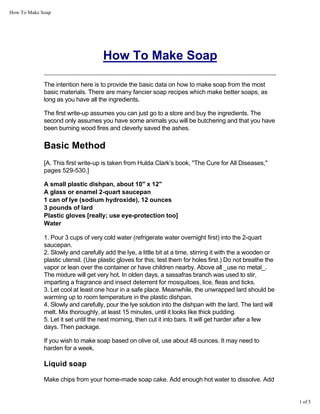 How To Make Soap
1 of 5
How To Make Soap
The intention here is to provide the basic data on how to make soap from the most
basic materials. There are many fancier soap recipes which make better soaps, as
long as you have all the ingredients.
The first write-up assumes you can just go to a store and buy the ingredients. The
second only assumes you have some animals you will be butchering and that you have
been burning wood fires and cleverly saved the ashes.
Basic Method
[A. This first write-up is taken from Hulda Clark’s book, "The Cure for All Diseases,"
pages 529-530.]
A small plastic dishpan, about 10" x 12"
A glass or enamel 2-quart saucepan
1 can of lye (sodium hydroxide), 12 ounces
3 pounds of lard
Plastic gloves [really; use eye-protection too]
Water
1. Pour 3 cups of very cold water (refrigerate water overnight first) into the 2-quart
saucepan.
2. Slowly and carefully add the lye, a little bit at a time, stirring it with the a wooden or
plastic utensil. (Use plastic gloves for this; test them for holes first.) Do not breathe the
vapor or lean over the container or have children nearby. Above all _use no metal_.
The mixture will get very hot. In olden days, a sassafras branch was used to stir,
imparting a fragrance and insect deterrent for mosquitoes, lice, fleas and ticks.
3. Let cool at least one hour in a safe place. Meanwhile, the unwrapped lard should be
warming up to room temperature in the plastic dishpan.
4. Slowly and carefully, pour the lye solution into the dishpan with the lard. The lard will
melt. Mix thoroughly, at least 15 minutes, until it looks like thick pudding.
5. Let it set until the next morning, then cut it into bars. It will get harder after a few
days. Then package.
If you wish to make soap based on olive oil, use about 48 ounces. It may need to
harden for a week.
Liquid soap
Make chips from your home-made soap cake. Add enough hot water to dissolve. Add
 