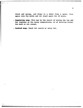 . .
9
thick and syrupy, and drops in a sheet from a spoon. Pour
again into the molds and Let stand again for 43 hours.
. Sepaiating map. This may be the result of mixing the lye and
fat together at the wrong temperatures, or of stirring either
too much or not enough.
. Curdled mp, Check for rancid or salty fat.
 