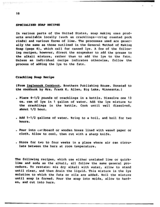 . .
10
sPEcIALIzm SOAPRECIPES
In various parts of the United States, soap making uses prod-
.ucts available locally (such as cracklings--crisp roasted pork
rinds) and various forms of lime. The processes used are gener-
ally the same as those outlined in the General Method of Making
Soap (page 41, which call for canned lye. A few of the follow-
ing recipes, however, direct the soapmaker to add the grease to
the alkali mixture, rather than to add the lye to the fats.
Unless an individual recipe indicates otherwise, follow the
process of adding the lye to the fats.
Crackling Soap Recipe
(From Inqlenook Cookbook, Brethern Publishing House. Donated to
the cookbook by Hra. Frank K. Allen, Big Lake, Minnesota.)
. Place 4-l/2 pounds of cracklings in a kettle. Dissolve one 13
08. can of lye in 1 gallon of water. Add the lye mixture to
the cracklings in the kettle. Cook until well dissolved,
about 112 hour.
. Add l-1/2 gallons of water. Rring to a boil, and boil for two
hours.
. Pour into cardboard or wooden boxes lined with waxed paper or
cloth. Allow to cool, then cut with a sharp knife.
. Store for two to four weeks in a place where air can circu-
late between the bars at room temperature.
The following recipes, which use either unslaked lime or quick-
lime and soda as the alkali, all follow the same general pro-
cedure. To restate: mix dry alkali with water, allow to stand
until clear, and then drain the liquid. This mixture is the lye
solution to which the fats or oils are added. Boil the mixture
until soap is formed. Pour the soap into molds, allow to hard-
en@ and cut into bars.
 