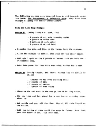 . .
11
The following recipes were compiled from an old domestic econ-
its book, The Housekeeper's Reference Book. They have been
charrged slightly for easier understanding.
*
Soda and L&&e Soap Recipes
Recipe #l (using lard; e.g. pork, fat)
. 6 pounds of sal soda (washing soda)
. 3 pounds of stone lime
. 4 gallons of soft water
. 6 pounds of melted lard
. Dissolve the soda and lime in the ‘rater. Boil the mixture.
. allow the mixture to settle, then pour off the clear liquid.
. Add this liquid to the 6 pounds of melted lard and boil until
it becomes soap.
. Four into pans. Cut into bars when cool. Harden for a week..
Recipe @2 (using tallow, the white, harder fat of cattle or
sheep)
l 2 pounds of sal soda (washing soda)
. 2 pounds of lime
. 2 pounds of tallow
. 1 gallon of soft water
l Dissolve the sal soda in the one gallon of boiling water.
. Add the lime and let stand for a few hours, stirring occa-
sionally.
. Let settle and pour off the clear liquid. Add this liquid to
the tallow.
l Boil the tallow mixture until the soap is formed. Pour into
pans and allow to cool. Cut into bars.
 