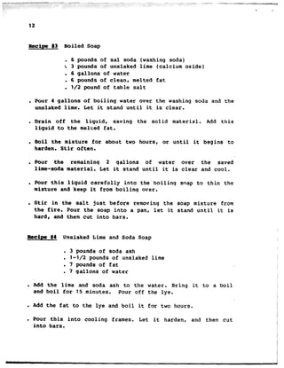 12
Recipe #3 Boiled Soap
. 6 pounds of sal soda (washing soda)
-. 3 pounds of unslaked lime (calcium oxide)
. 6 gallons of water
. 6 pounds of clean, melted fat
. l/2 pound of table salt
. Pour 4 gallons of boiling water over the washing soda and the
unslaked lime. Let it stand until it is clear.
. Drain off the liquid, saving the solid material. Add this
liquid to the melted fat.
. Boil the mixture for about two hoursl or until it begins to
harden. Stir often.
. Pour the remaining 2 qallons of water over the saved
lime-soda material. Let it stand until it is clear and cool.
. Pour this liquid carefully into the boiling soap to thin the
mixture and keep it from boiling over.
. Stir in the salt just before removing the soap mixture from
the fire. Pour the soap into a pan, let it stand until it is
hard, and then cut into bars.
Recipe #4 Unslaked Lime and Soda Soap
. 3 pounds of soda ash
l l-1/2 pounds of unslaked lime
. 7 pounds of fat
. 7 gallons of water
. Add the lime and soda ash to the water. Bring it to a boil
and boil for 15 minutes. Pour off the lye.
. Add the fat to the lye and boil it for two hours.
. Pour this into cooling frames. Let it harden, and then cut
into bars,
 