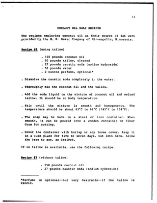 13
cGcG.4uT OIL SOAP RECSPES
The recipes employing coconut oil as their source of fat were
provid6d by the M. FT. Baker Company of Minneapolis, Minnesota.
Recipe tl (using tallow)
. 100 pounds coconut oil
. 50 pounds tallow, cleared
. 27 pounds caustic soda (sodium hydroxide)
l 50 pounds water
. 2 ounces perfume, optional*
. Dissolve the caustic soda completely i,t the water.
. Thoroughly mix the coconut oil and the tallow.
c Add the soda liquid to the mixture of coconut oil and melted
tallow. It should be at body temperature.
. Stir until the mixture is smooth and homogeneous. The
temperature should be about 63°C to 68°C (145°F to 154°F).
. The soap may be made in a steel or iron container. When
smooth, it can be poured into a wooden container or fiber
drum for cutting.
. Cover the container with burlap or any loose cover. Keep it
in a wQrm place for five to seven days. Cut into bars. Allow
the bars to age, as desired.
If no tallow is available, use the following recipe.
Recipe 82 (without tallow)
. 150 pounds cocrlnllt oil
. 27 pounds caustic soda (sodium hydroxide)
*Perfume is optional--but very desirable--if the tallow is
rancid.
 