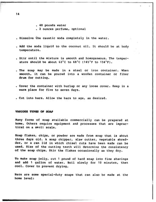 .- ,.
. .
14
. 48 pounds water
. 2 ounces perfume, optional
. Dissolve the caustic soda completely in the water.
. Add the soda liquid to the coconut oil. It should be at body
temperature.
. Stir until the mixture is smooth and homogeneous. The temper-
ature should be about 63°C to 68°C (145°F to 154°F).
. The soap may be made in a steel or iron container. When
smooth, it can be poured into a wooden container or fiber
drum for cutting.
. Cover the container with burlap or any loose cover. Keep in a
warm place for five to seven days.
. Cut into bars. Allow the bars to age, as desired.
VARIOUS!PYPEsOF SOAP
Hany forms of soap available commercially can be prepared at
home. Others require equipment and processes that are imprac-
tical on a small scale.
Soap flakes, chips, or powder are made from soap that is about
three days old. A soap chipper, slaw cutter, vegetable shred-
der, or a can lid in which chisel cuts have been made can be
used. Size of the cutting teeth will determine the consistency
of the soap chips. Stir the flakes occasionally as they dry.
To make soap jelly, cut 1 pound of hard soap into fine shavings
and add 1 gallon of water. Boil slowly for 10 minutes, then
cool. Cover to prevent drying.
Here are some special-duty soaps that can also be made at the
home level:
 