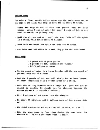 15
Toilet Soap
To make a fine, smooth toilet soap, use the basic soap recipe
on page 5 and allow the soap to cure for at least 48 hours.
. Shave the soap or cut it into fine pieces. Boil the soap
pieces, using 1 cup of water for every 2 cups of fat or oil
used in making the primary soap.
. Boil the mixture and stir until the soap falls off the spoon
in a sheet. This takes about 10 mfnztes.
? Pour into the molds and again let cure for 48 hours.
. Cut into bars and store in a warm, dry place for four weeks.
soft Soap
. 1 pound can of pure potash
. 5 pounds cf fat, strained and cleared
. 8-3/4 gallons of water
. To one quart of water in a large kettle, add the one pound of
potash. Boil for 15 minutes.
c Add the 5 pounds of fat and boil slowly for an hour longer,
stirrinq frequently with a wooden spoon or a stick.
l Pour the boiling mixture into a large tub. (The tub can be
enamel or wooden. It should not be aluminum because the
excess potash will corrode aluminum.)
. Stir 2 gallons of hot water into the mixture.
. In about 15 minutes, add 2 gallons more of hot water. Stir
well.
. Add 4-l/2 gallons of water, either hot or cold. Stir well.
. Stir the soap three or four times during the next hour. The
mixture will be thin and white when it cools.
 
