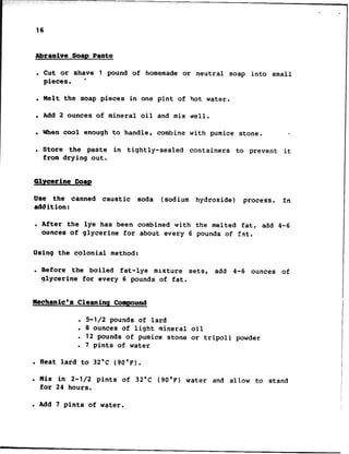 Abrasive Soap Paste
. Cut or shave 1 pound of homemade or neutral soap into small
pieces. l
. Melt the soap pieces in one pint of hot water.
l Add 2 ounces of mineral oil and mix well.
. When cool enough to handle, combine with pumice stone. .
. Store the paste in tightly-sealed containers to prevent it
from drying out.
Glycerine map
Use the canned caustic soda (sodium hydroxide) process. In
addition:
. After the lye has been combined with the melted fat, add 4-6
ounces of glycerine for about every 6 pounds of fat.
Using the colonial method:
. Before the boiled fat-lye mixture sets, add 4-6 ounces of
glycerine for every 6 pounds of fat.
.
16
Mechanic's Cleaning Compound
. 5-l/2 pounds of lard
. 8 ounces of light mineral oil
. 12 pounds of pumice stone or tripoli powder
. 7 pints of water
l Heat lard to 32°C (90°F).
. Mix in 2-l/2 pints of 32'C (90°F) water and allow to stand
for 24 hours.
. Add 7 pints of water.
 