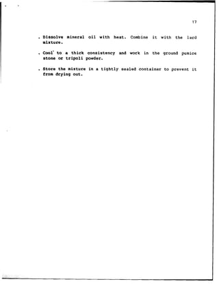 17
. Dissolve mineral oil with heat. Combine it with the lard
mixture.
. Goof to a thick consistency and work in the ground pumice
stone cc tripoli powder.
. Store the mixture in a tightly sealed container to prevent it
from drying out.
 