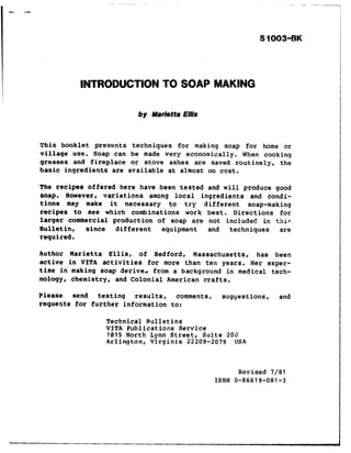 1
5 1003~E3K
INTRODUCTION TO SOAP MAKING
by Marietta E//is
This booklet presents techniques for making soap for home or
Pillage use. Soap can be made very economically. When cooking
greases and fireplace or stove ashes are saved routinely, the
basic ingredients are available at almost no cost.
The recipes offered here have been tested and will produce good
soap. However c variations among local ingredients and condi-
tions may make it necessary to try different soap-making
recipes to see which combinations work best. Directions for
larger commercial production of soap are not include? in this
Bulletin, since different equipment and techniques are
required.
Author Marietta Ellis, of Bedford, Massachusetts, has been
active in VITA activities for more than ten years. Her exper-
tise in making soap derive& from a background in medical tech-
nolqy c chemistry, and Colonial American crafts.
Please send testing results, comments, suggestions, and
requests for further information to:
Technical Rulletins
VITA Publications Service
1815 North Lynn Street, Suite 203
Arlington, Virginia 22209-2079 USA
Revised 7/81
ISBN o-86619-081-3
.
 