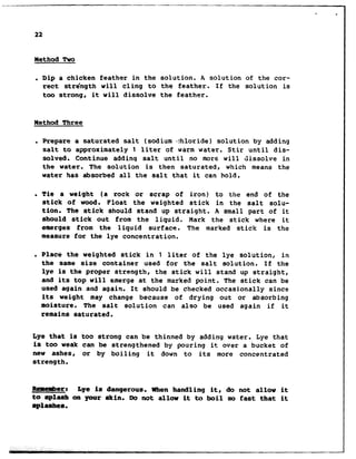 22
Method Two
. Dip a chicken feather in the solution. A solution of the cor-
rect stre'ngth will cling to the feather. If the solution is
too strong, it will dissolve the feather.
Method Three
. Prepare a saturated salt (sodium I:hloride) solution by adding
salt to approximately 1 liter of warm water. Stir until dis-
solved. Continue addinq salt until no more will dissolve in
the water. The solution is then saturated, which means the
water has absorbed all the salt that it can hold.
l Tie a weight (a rock or scrap of iron) to the end of the
stick of wood. Float the weighted stick in the salt solu-
tion. The stick should stand up straight. A small part of it
should stick out from the liquid. Mark the stick where it
emerges from the liquid surface. The marked stick is the
measure for the lye concentration.
. Place the weighted stick in 1 liter of the lye solution, in
the same size container used for the salt solution. If the
lye is the proper strength, the stick will stand up straight,
and its top will emerge at the marked point. The stick can be
used again and again. It should be checked occasionally since
its weight may change because of drying out or absorbing
moisture. The salt solution can also be used again if it
rmains saturated.
Lye that is too strong can be thinned by adding water. Lye that
is too weak can be strengthened by pouring it over a bucket of
new ashes, or by boiling it down to its more concentrated
strength.
mar: Lye is dangerous. When handling it, do not allow it
to splash on your skin. Do not allow it to boil so fast that it
splashes.
 