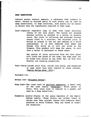 .
23
SOAP suBsTrraTBs
Certain plants contain saponin, a substance that lathers in
water. Ground or bruised parts of such plants can be used as
soap substitutes. In some locations, such plants may be easier
CO obtain than the ingredients required to make soap.
Aloe--Jamaican vegetable soap is made from large succulent
leaves of the aloe plant. The leaves are pressed
between rollers or pounded in a mortar to produce
juice. The juice is collected and strained through
coarse cloth or a strainer. The strained juice is
boiled or placed in the sun and reduced to a thick
consistency. It is then combined with ashes and
formed into balls so it will not stick to the
fingers. This product will keep for years. It will
form a lather in saltwater or fresh water.
One gallon of juice extracted from the aloe plant
will yield one pound of the soap. The soap must not
be mixed with tallow or any other fat, as this will
destroy its cleaning properties.
Fern-- Ferns burned until blue, rolled into balls, and dissolved
in wash water have been reputed to clean clothes.
(Family Recipe Book, 1819.)
Sarsaparilla.
Senega root (Polyqaea senega).
Soap bark--The inner bark of Quillaja saponaria, a small tree
of the rose family (Rosaceae), which grows in
Chile. This inner bark is reduced to a powder and
used as a soap substitute.
Soapberry plants-- Plants of the genus Sapindus of the Sapin-
daceae family. These plants are either trees or
shrubs that bear pinnate leaves with numerous small
greenish or white flowers. They are found in tropi-
cal countries.
--
 