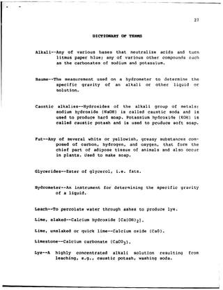 DICTIONARY OF TERMS
Alkali--Any of various bases that neutralize acids and turn
litmus paper blue: any of various other compounds such
as the carbonates of sodium and potassium.
Baume--The measurement used on a hydrometer to determine the
specific gravity of an alkali or other liquid or
solution.
Caustic alkalies--Hydroxides of the alkali group of metals:
sodium hydroxide (NaOH) is called caustic soda and is
used to produce hard soap. Potassium hydroxide (KOH) is
called caustic potash and is used to produce soft soap.
Fat--Any of several white or yellowish, greasy substances com-
posed of carbon, hydrogen, and oxygen, that form the
chief part of adipose tissue of animals and also occur
in plants. Used to make soap.
Glycerides-- Ester of glycerol, i.e. fats.
Hydrometer-- An instrument for determining the specific gravity
of a liquid.
Leach--To percolate water through ashes to produce lye.
Lime, slaked--Calcium hydroxide [Ca(OH)2].
Lime, unslaked or quick lime--Calcium oxide (CaO).
Limestone-- Calcium carbonate (CaC03).
Lye--A highly concentrated alkali solution resulting from
leaching, e.g., caustic potash, washing soda.
 