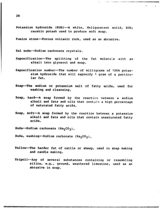 Potassium hydroxide (KOH)--A white, deliquescent solid, KOR;
caustic potash used to produce soft soap.
Pumice stone--Porous volcanic rock, used as an abrasive.
Sal soda--Sodium carbonate crystals.
Saponification--The splitting of the fat molecu:!e with an
alkali into glycerol and soap.
Saponification number-- The number of milligrams of 100% potas-
sium hydroxide that will saponify 1 gram of a particu-
lar fat.
Soap--The sodium or potassium salt of fatty acids, used for
washing and cleansing.
Soap, hard--A soap formed by the reactict? between a sodium
alkali and fats and oils that contain a high percentage
of saturated fatty acids.
Soap, soft--A soap formed by the reaction between a potassium
alkali and fats and oils that contain unsaturated fatty
acids.
Soda--Sodium carbonate (Na2C02).
Soda, washing-- Sodium carbonate (NaZCO3).
Tallow--The harder fat of cattle or sheep, used in soap making
and candle making.
Tripoli--Any of several substances containing or resembling
silica, e.g., qround, weathered limestone, used as an
abrasive in soap.
 