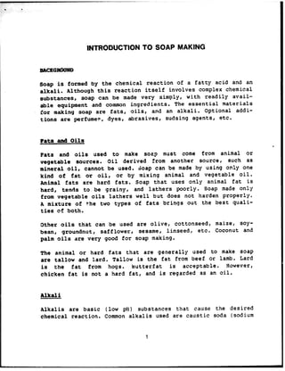 INTRODUCTION TO SOAP MAKING
Soap is formed by the chemical reaction of a fatty acid and an
alkali. Although this reaction itself involves complex chemical
substances, soap can be made very simply, with readily avail-
able equipment and common ingredients. The essential materials
for making soap are fats, oils, and an alkali. Optional addi-
tions are perfumes, dyes, abrasives, sudsing agents, etc.
Fats and Oils
Fats and oils used to make soap must come from animal or
vegetable sources. Oil derived from another sourcer such as
mineral oil, cannot be used. Soap can be made by using only one
kind of fat or oilr or by mixing animal and vegetable oil.
Animal fats are hard fats. Soap that uses only animal fat is
hard I tends to be grainy, and lathers poorly. Soap made only
from vegetable oils lathers well but does not harden properly.
A mixture of the two types of fats brings out the best quali-
ties of both.
Other oils that can be used are olive, cottonseed, maize, soy-
bean, groundnut, safflower, sesame, linseed, etc. Coconut and
palm oils are very good for soap making.
The animal or hard fats that are generally used to make soap
are tallow and lard. Tallow is the fat from beef or lamb. Lard
is the fat from hogs. Butterfat is acceptable. However,
chicken fat is not a hard fat, and is regarded as an oil.
Alkali
Alkalis are basic (low pti) substances that cause the desired
chemical reaction. Common alkalis used are caustic soda (sodium
1
“,. ,.
 