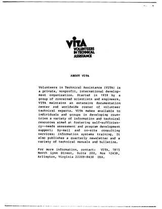 ABOUT VITA
Volunteers in Technical Assistance (VITA) is
a private, nonprofit, international develop-
ment orqanization. Started in 1959 by a
group of concerned scientists and engineers,
VITA maintains an extensive documentation
center and worldwide roster of volunteer
technical experts. VITA makes available to
individuals and groups in developinq coun-
tries a variety of information and technical
resources aimed at fostering self-sufficien-
CY--needs assessment and program development
support; by-ma i 1 and on-site consulting
services; information systems training. It
also publishes a quarterly newsletter and a
variety of technical manuals and bulletins.
For more information, contact: VITA, 1815
North Lynn Street, Suite 200, Rox 12438,
Arlington, Virginia 22209-8438 USA.
--- _--__~__-_-__--_-
 