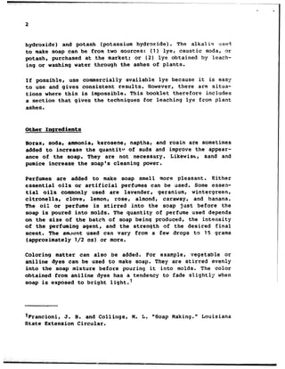 hydroxide) and potash (potassium hydroxide). The alkalis use?
to make soap can be from two sources: (1) lye, caustic soda, or
potash, purchased at the market: or (2) lye obtained by leach-
ing or washing water through the ashes of plants.
If possible, use commercially available lye because it is easy
to use and gives consistent results. However, there are situa-
tions where this is impossible. This booklet therefore includes
a section that gives the techniques for leaching lye from plant
ashes.
Other Ingredients
Borax, soda, ammonia, kerosene, naptha, and rosin are sometimes
added to increase the quantitv of suds and improve the appear-
ance of the soap. They are not necessary. Likewise, sand and
pumice increase the soap's cleaning power.
Perfumes are added to make soap smell more pleasant. Either
essential oils or artificial perfumes can be used. Some essen-
tial oils commonly used are lavender, geranium, wintergreen,
citronella, clover lemon, rose, almond, caraway, and banana.
The oil or perfume is stirred into the soap just before the
soap is poured into molds. The quantity of perfume used depends
on the size of the batch of soap being produced, the intensity
of the perfuming agent, and the strength of the desired final
scent. The amount used can vary from a few drops to 15 grams
(approximately l/2 02) or more.
Coloring matter can also be added. For example, vegetable or
aniline dyes can be used to make soap. They are stirred evenly
into the soap mixture before pouring it into molds. The color
obtained from aniline dyes has a tendency to fade slightly when
soap is exposed to bright light.'
lFrancioni, J. 8. and Callings, M. L. "Soap Making." Louisiana
State Extension Circular.
 