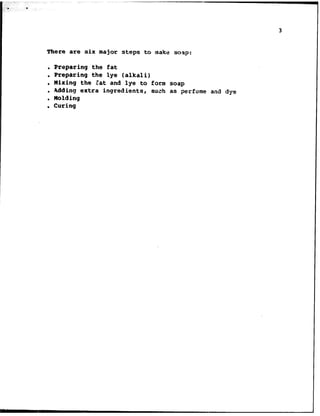 . .
3
There are six major steps to make soap:
. Preparing the fat
. Preparing the lye (alkali)
. Mixing the Bat and lye to form soap
. adding extra ingredients, such as perfume and dye
. Molding
. Curing
 