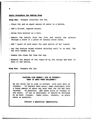 6
@a&c Procedure for Hakinq Soap
Step One: Prepare (clarify) the fat.
. Place fat and an equal amount of water in a kettle.
. Add a sliced, unpared potato.
. Bring this mixture to a boil.
. Remove the kettle from the fire and strain the mixture
through a sieve x a piece of loosely woven cloth.
. Add 1 qtiart of cold water for each gallon of hot liquid.
. Let t31e mixture stand without stirring until it is cool. The
fat will harden on top.
* Pamove the clean fat from the top.
. Measure the amount of fat requir-zd by the recipe and melt it
down in the kettle.
Step Two: Prepare the lye.
CAUTION--&YE BURNSll LYB IS POISON11
KEEP IT AWAYPROMCXILDRENll
Do not allow lye to come in contact with your skin or
clothes. If contact does occur, wash thoroughly with
a large amount of water any area that the lye may have
touched. If possible, add lemon juice or vinegar to
the water. If lye is swallowed, it should Se followed
by as much vinegar, lemon juice, rhubarb, or plain
water as possible.
Contact a physician immediately.
 
