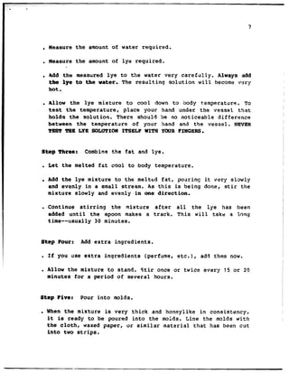 . Measure the amount of water required.
. Measure the amount of lye required.
. Add the measured lye to the water very carefully. Always add
the lye to the water, The resulting solution will become very
hot.
. Allow the lye mixture to cool down to body t.emperature. To
test the temperature, place your hand under the vessel that
holds the solution. There should be no noticeable difference
between the temperature of your hand and the vessel. NEVER
TEST TBB LYE SCKOTIQNITSELF WITS YOURFINGERS.
step Tbrear Combine the fat and lye.
. Let the melted fat cool to body temperature.
. Add the lye mixture to the melted fat, pouring it very slowly
and evenly in a small stream. As this is being done, stir the
mixture slowly and evenly in one direction.
. Continue stirring the mixture after all the lye has been
added until the spoon makes a track. This will take a long
time--usually 30 minutes.
Step Pour: Add extra ingredients.
l If you use extra ingredients (perfume, etc.), add them now.
l Allow the mixture to stand. Stir once or twice every 15 or 20
minutes for a period of several hours.
Step Five: Pour into molds.
. When the mixture is very thick and honeylike in consistency,
it is ready to be poured into the moids. Line the molds with
the cloth, waxed paper, or similar material that has been cut
into two strips.
 