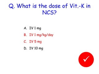 Q. What is the dose of Vit.-K in 
NCS? 
A. IV 1 mg 
B. IV 1 mg/kg/day 
C. IV 5 mg 
D. IV 10 mg 
 
 