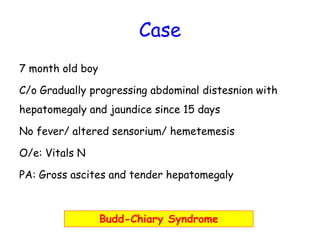 Case 
7 month old boy 
C/o Gradually progressing abdominal distesnion with 
hepatomegaly and jaundice since 15 days 
No fever/ altered sensorium/ hemetemesis 
O/e: Vitals N 
PA: Gross ascites and tender hepatomegaly 
Budd-Chiary Syndrome 
 