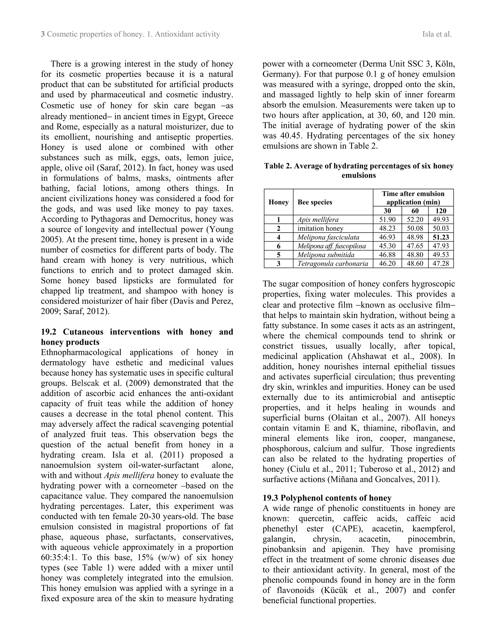 3 Cosmetic properties of honey. 1. Antioxidant activity Isla et al.
There is a growing interest in the study of honey
for its cosmetic properties because it is a natural
product that can be substituted for artificial products
and used by pharmaceutical and cosmetic industry.
Cosmetic use of honey for skin care began −as
already mentioned− in ancient times in Egypt, Greece
and Rome, especially as a natural moisturizer, due to
its emollient, nourishing and antiseptic properties.
Honey is used alone or combined with other
substances such as milk, eggs, oats, lemon juice,
apple, olive oil (Saraf, 2012). In fact, honey was used
in formulations of balms, masks, ointments after
bathing, facial lotions, among others things. In
ancient civilizations honey was considered a food for
the gods, and was used like money to pay taxes.
According to Pythagoras and Democritus, honey was
a source of longevity and intellectual power (Young
2005). At the present time, honey is present in a wide
number of cosmetics for different parts of body. The
hand cream with honey is very nutritious, which
functions to enrich and to protect damaged skin.
Some honey based lipsticks are formulated for
chapped lip treatment, and shampoo with honey is
considered moisturizer of hair fiber (Davis and Perez,
2009; Saraf, 2012).
19.2 Cutaneous interventions with honey and
honey products
Ethnopharmacological applications of honey in
dermatology have esthetic and medicinal values
because honey has systematic uses in specific cultural
groups. Belscak et al. (2009) demonstrated that the
addition of ascorbic acid enhances the anti-oxidant
capacity of fruit teas while the addition of honey
causes a decrease in the total phenol content. This
may adversely affect the radical scavenging potential
of analyzed fruit teas. This observation begs the
question of the actual benefit from honey in a
hydrating cream. Isla et al. (2011) proposed a
nanoemulsion system oil-water-surfactant alone,
with and without Apis mellifera honey to evaluate the
hydrating power with a corneometer –based on the
capacitance value. They compared the nanoemulsion
hydrating percentages. Later, this experiment was
conducted with ten female 20-30 years-old. The base
emulsion consisted in magistral proportions of fat
phase, aqueous phase, surfactants, conservatives,
with aqueous vehicle approximately in a proportion
60:35:4:1. To this base, 15% (w/w) of six honey
types (see Table 1) were added with a mixer until
honey was completely integrated into the emulsion.
This honey emulsion was applied with a syringe in a
fixed exposure area of the skin to measure hydrating
power with a corneometer (Derma Unit SSC 3, Köln,
Germany). For that purpose 0.1 g of honey emulsion
was measured with a syringe, dropped onto the skin,
and massaged lightly to help skin of inner forearm
absorb the emulsion. Measurements were taken up to
two hours after application, at 30, 60, and 120 min.
The initial average of hydrating power of the skin
was 40.45. Hydrating percentages of the six honey
emulsions are shown in Table 2.
Table 2. Average of hydrating percentages of six honey
emulsions
Time after emulsion
application (min)Honey Bee species
30 60 120
1 Apis mellifera 51.90 52.20 49.93
2 imitation honey 48.23 50.08 50.03
4 Melipona fasciculata 46.93 48.98 51.23
6 Melipona aff. fuscopilosa 45.30 47.65 47.93
5 Melipona subnitida 46.88 48.80 49.53
3 Tetragonula carbonaria 46.20 48.60 47.28
The sugar composition of honey confers hygroscopic
properties, fixing water molecules. This provides a
clear and protective film −known as occlusive film−
that helps to maintain skin hydration, without being a
fatty substance. In some cases it acts as an astringent,
where the chemical compounds tend to shrink or
constrict tissues, usually locally, after topical,
medicinal application (Ahshawat et al., 2008). In
addition, honey nourishes internal epithelial tissues
and activates superficial circulation; thus preventing
dry skin, wrinkles and impurities. Honey can be used
externally due to its antimicrobial and antiseptic
properties, and it helps healing in wounds and
superficial burns (Olaitan et al., 2007). All honeys
contain vitamin E and K, thiamine, riboflavin, and
mineral elements like iron, cooper, manganese,
phosphorous, calcium and sulfur. Those ingredients
can also be related to the hydrating properties of
honey (Ciulu et al., 2011; Tuberoso et al., 2012) and
surfactive actions (Miñana and Goncalves, 2011).
19.3 Polyphenol contents of honey
A wide range of phenolic constituents in honey are
known: quercetin, caffeic acids, caffeic acid
phenethyl ester (CAPE), acacetin, kaempferol,
galangin, chrysin, acacetin, pinocembrin,
pinobanksin and apigenin. They have promising
effect in the treatment of some chronic diseases due
to their antioxidant activity. In general, most of the
phenolic compounds found in honey are in the form
of flavonoids (Kücük et al., 2007) and confer
beneficial functional properties.
 