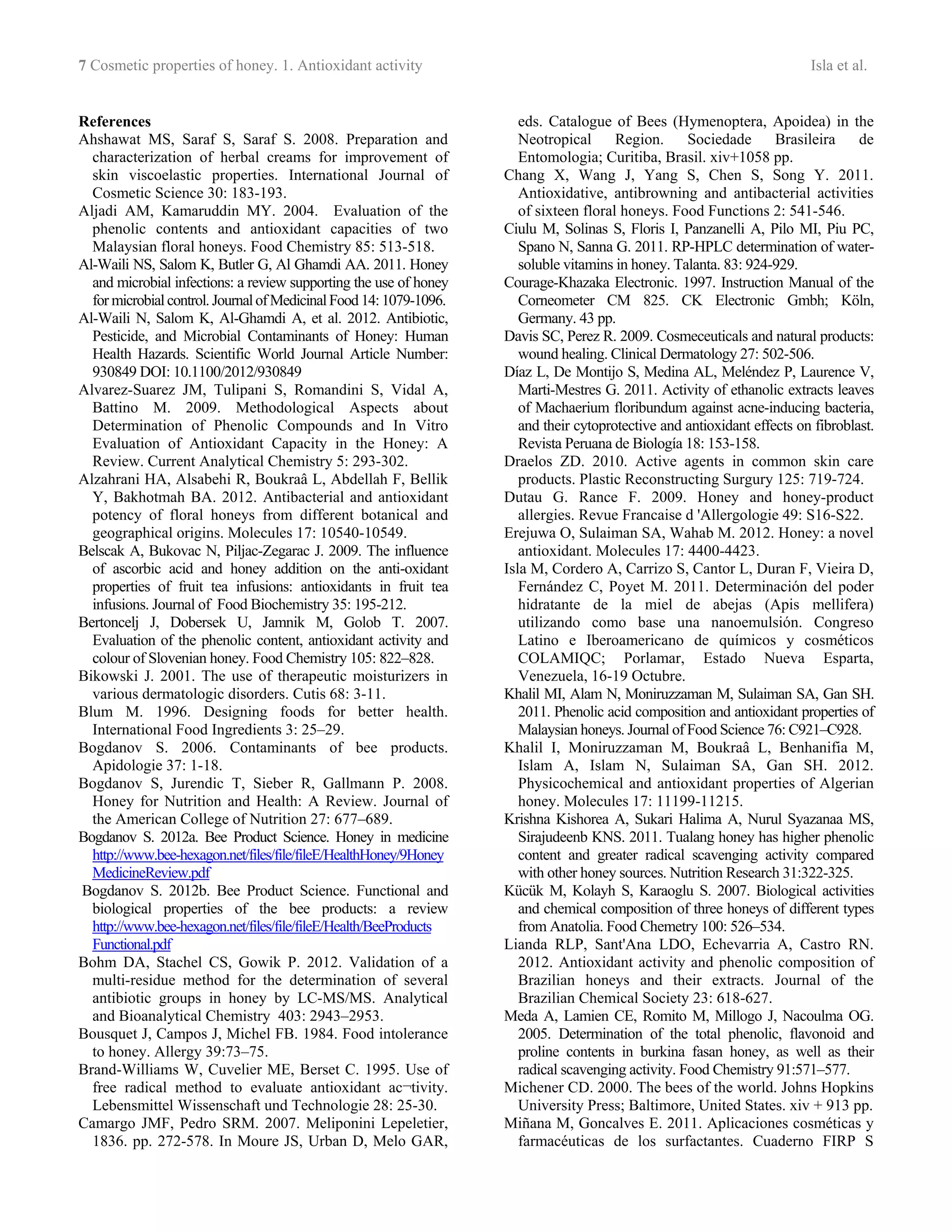7 Cosmetic properties of honey. 1. Antioxidant activity Isla et al.
References
Ahshawat MS, Saraf S, Saraf S. 2008. Preparation and
characterization of herbal creams for improvement of
skin viscoelastic properties. International Journal of
Cosmetic Science 30: 183-193.
Aljadi AM, Kamaruddin MY. 2004. Evaluation of the
phenolic contents and antioxidant capacities of two
Malaysian floral honeys. Food Chemistry 85: 513-518.
Al-Waili NS, Salom K, Butler G, Al Ghamdi AA. 2011. Honey
and microbial infections: a review supporting the use of honey
for microbialcontrol. JournalofMedicinalFood 14:1079-1096.
Al-Waili N, Salom K, Al-Ghamdi A, et al. 2012. Antibiotic,
Pesticide, and Microbial Contaminants of Honey: Human
Health Hazards. Scientific World Journal Article Number:
930849 DOI: 10.1100/2012/930849
Alvarez-Suarez JM, Tulipani S, Romandini S, Vidal A,
Battino M. 2009. Methodological Aspects about
Determination of Phenolic Compounds and In Vitro
Evaluation of Antioxidant Capacity in the Honey: A
Review. Current Analytical Chemistry 5: 293-302.
Alzahrani HA, Alsabehi R, Boukraâ L, Abdellah F, Bellik
Y, Bakhotmah BA. 2012. Antibacterial and antioxidant
potency of floral honeys from different botanical and
geographical origins. Molecules 17: 10540-10549.
Belscak A, Bukovac N, Piljac-Zegarac J. 2009. The influence
of ascorbic acid and honey addition on the anti-oxidant
properties of fruit tea infusions: antioxidants in fruit tea
infusions. Journal of Food Biochemistry 35: 195-212.
Bertoncelj J, Dobersek U, Jamnik M, Golob T. 2007.
Evaluation of the phenolic content, antioxidant activity and
colour of Slovenian honey. Food Chemistry 105: 822–828.
Bikowski J. 2001. The use of therapeutic moisturizers in
various dermatologic disorders. Cutis 68: 3-11.
Blum M. 1996. Designing foods for better health.
International Food Ingredients 3: 25–29.
Bogdanov S. 2006. Contaminants of bee products.
Apidologie 37: 1-18.
Bogdanov S, Jurendic T, Sieber R, Gallmann P. 2008.
Honey for Nutrition and Health: A Review. Journal of
the American College of Nutrition 27: 677–689.
Bogdanov S. 2012a. Bee Product Science. Honey in medicine
http://www.bee-hexagon.net/files/file/fileE/HealthHoney/9Honey
MedicineReview.pdf
Bogdanov S. 2012b. Bee Product Science. Functional and
biological properties of the bee products: a review
http://www.bee-hexagon.net/files/file/fileE/Health/BeeProducts
Functional.pdf
Bohm DA, Stachel CS, Gowik P. 2012. Validation of a
multi-residue method for the determination of several
antibiotic groups in honey by LC-MS/MS. Analytical
and Bioanalytical Chemistry 403: 2943–2953.
Bousquet J, Campos J, Michel FB. 1984. Food intolerance
to honey. Allergy 39:73–75.
Brand-Williams W, Cuvelier ME, Berset C. 1995. Use of
free radical method to evaluate antioxidant ac¬tivity.
Lebensmittel Wissenschaft und Technologie 28: 25-30.
Camargo JMF, Pedro SRM. 2007. Meliponini Lepeletier,
1836. pp. 272-578. In Moure JS, Urban D, Melo GAR,
eds. Catalogue of Bees (Hymenoptera, Apoidea) in the
Neotropical Region. Sociedade Brasileira de
Entomologia; Curitiba, Brasil. xiv+1058 pp.
Chang X, Wang J, Yang S, Chen S, Song Y. 2011.
Antioxidative, antibrowning and antibacterial activities
of sixteen floral honeys. Food Functions 2: 541-546.
Ciulu M, Solinas S, Floris I, Panzanelli A, Pilo MI, Piu PC,
Spano N, Sanna G. 2011. RP-HPLC determination of water-
soluble vitamins in honey. Talanta. 83: 924-929.
Courage-Khazaka Electronic. 1997. Instruction Manual of the
Corneometer CM 825. CK Electronic Gmbh; Köln,
Germany. 43 pp.
Davis SC, Perez R. 2009. Cosmeceuticals and natural products:
wound healing. Clinical Dermatology 27: 502-506.
Díaz L, De Montijo S, Medina AL, Meléndez P, Laurence V,
Marti-Mestres G. 2011. Activity of ethanolic extracts leaves
of Machaerium floribundum against acne-inducing bacteria,
and their cytoprotective and antioxidant effects on fibroblast.
Revista Peruana de Biología 18: 153-158.
Draelos ZD. 2010. Active agents in common skin care
products. Plastic Reconstructing Surgury 125: 719-724.
Dutau G. Rance F. 2009. Honey and honey-product
allergies. Revue Francaise d 'Allergologie 49: S16-S22.
Erejuwa O, Sulaiman SA, Wahab M. 2012. Honey: a novel
antioxidant. Molecules 17: 4400-4423.
Isla M, Cordero A, Carrizo S, Cantor L, Duran F, Vieira D,
Fernández C, Poyet M. 2011. Determinación del poder
hidratante de la miel de abejas (Apis mellifera)
utilizando como base una nanoemulsión. Congreso
Latino e Iberoamericano de químicos y cosméticos
COLAMIQC; Porlamar, Estado Nueva Esparta,
Venezuela, 16-19 Octubre.
Khalil MI, Alam N, Moniruzzaman M, Sulaiman SA, Gan SH.
2011. Phenolic acid composition and antioxidant properties of
Malaysian honeys. Journal of Food Science 76: C921–C928.
Khalil I, Moniruzzaman M, Boukraâ L, Benhanifia M,
Islam A, Islam N, Sulaiman SA, Gan SH. 2012.
Physicochemical and antioxidant properties of Algerian
honey. Molecules 17: 11199-11215.
Krishna Kishorea A, Sukari Halima A, Nurul Syazanaa MS,
Sirajudeenb KNS. 2011. Tualang honey has higher phenolic
content and greater radical scavenging activity compared
with other honey sources. Nutrition Research 31:322-325.
Kücük M, Kolayh S, Karaoglu S. 2007. Biological activities
and chemical composition of three honeys of different types
from Anatolia. Food Chemetry 100: 526–534.
Lianda RLP, Sant'Ana LDO, Echevarria A, Castro RN.
2012. Antioxidant activity and phenolic composition of
Brazilian honeys and their extracts. Journal of the
Brazilian Chemical Society 23: 618-627.
Meda A, Lamien CE, Romito M, Millogo J, Nacoulma OG.
2005. Determination of the total phenolic, flavonoid and
proline contents in burkina fasan honey, as well as their
radical scavenging activity. Food Chemistry 91:571–577.
Michener CD. 2000. The bees of the world. Johns Hopkins
University Press; Baltimore, United States. xiv + 913 pp.
Miñana M, Goncalves E. 2011. Aplicaciones cosméticas y
farmacéuticas de los surfactantes. Cuaderno FIRP S
 