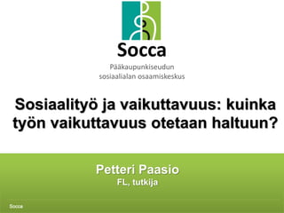 Petteri Paasio 1
Petteri Paasio
FL, tutkija
Socca
Socca
Pääkaupunkiseudun
sosiaalialan osaamiskeskus
Sosiaalityö ja vaikuttavuus: kuinka
työn vaikuttavuus otetaan haltuun?
 