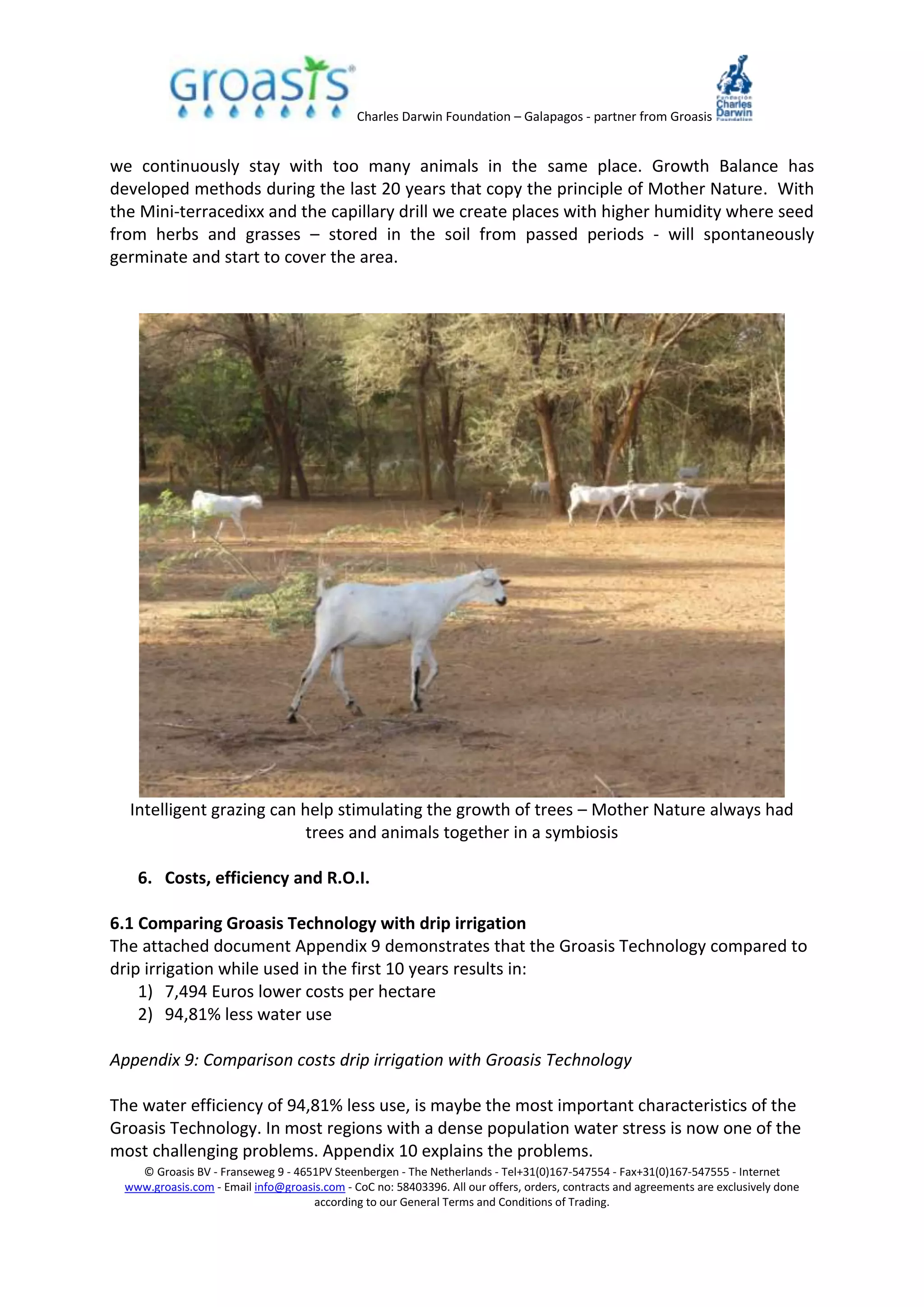 Charles Darwin Foundation – Galapagos - partner from Groasis
© Groasis BV - Franseweg 9 - 4651PV Steenbergen - The Netherlands - Tel+31(0)167-547554 - Fax+31(0)167-547555 - Internet
www.groasis.com - Email info@groasis.com - CoC no: 58403396. All our offers, orders, contracts and agreements are exclusively done
according to our General Terms and Conditions of Trading.
we continuously stay with too many animals in the same place. Growth Balance has
developed methods during the last 20 years that copy the principle of Mother Nature. With
the Mini-terracedixx and the capillary drill we create places with higher humidity where seed
from herbs and grasses – stored in the soil from passed periods - will spontaneously
germinate and start to cover the area.
Intelligent grazing can help stimulating the growth of trees – Mother Nature always had
trees and animals together in a symbiosis
6. Costs, efficiency and R.O.I.
6.1 Comparing Groasis Technology with drip irrigation
The attached document Appendix 9 demonstrates that the Groasis Technology compared to
drip irrigation while used in the first 10 years results in:
1) 7,494 Euros lower costs per hectare
2) 94,81% less water use
Appendix 9: Comparison costs drip irrigation with Groasis Technology
The water efficiency of 94,81% less use, is maybe the most important characteristics of the
Groasis Technology. In most regions with a dense population water stress is now one of the
most challenging problems. Appendix 10 explains the problems.
 