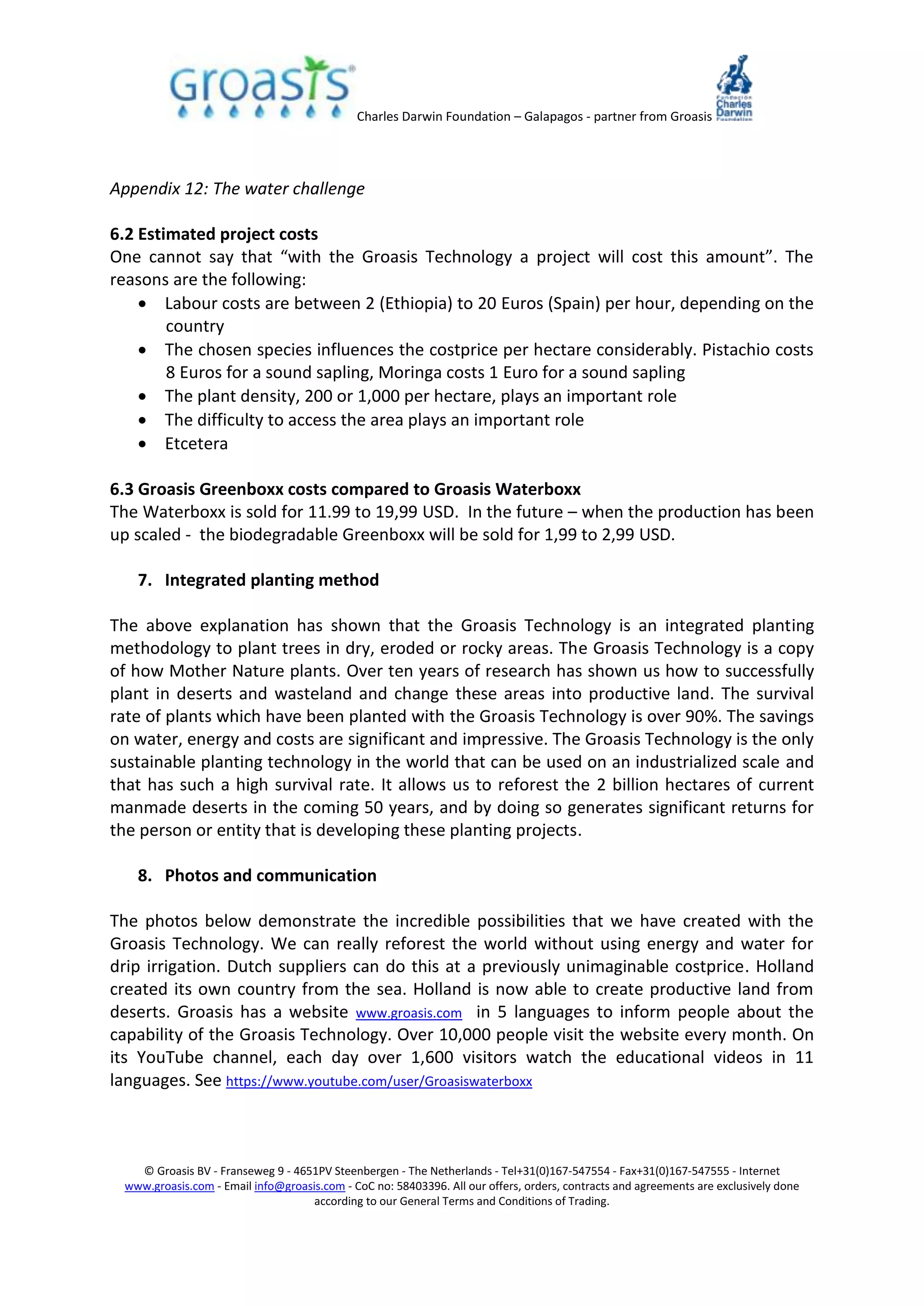 Charles Darwin Foundation – Galapagos - partner from Groasis
© Groasis BV - Franseweg 9 - 4651PV Steenbergen - The Netherlands - Tel+31(0)167-547554 - Fax+31(0)167-547555 - Internet
www.groasis.com - Email info@groasis.com - CoC no: 58403396. All our offers, orders, contracts and agreements are exclusively done
according to our General Terms and Conditions of Trading.
Appendix 12: The water challenge
6.2 Estimated project costs
One cannot say that “with the Groasis Technology a project will cost this amount”. The
reasons are the following:
 Labour costs are between 2 (Ethiopia) to 20 Euros (Spain) per hour, depending on the
country
 The chosen species influences the costprice per hectare considerably. Pistachio costs
8 Euros for a sound sapling, Moringa costs 1 Euro for a sound sapling
 The plant density, 200 or 1,000 per hectare, plays an important role
 The difficulty to access the area plays an important role
 Etcetera
6.3 Groasis Greenboxx costs compared to Groasis Waterboxx
The Waterboxx is sold for 11.99 to 19,99 USD. In the future – when the production has been
up scaled - the biodegradable Greenboxx will be sold for 1,99 to 2,99 USD.
7. Integrated planting method
The above explanation has shown that the Groasis Technology is an integrated planting
methodology to plant trees in dry, eroded or rocky areas. The Groasis Technology is a copy
of how Mother Nature plants. Over ten years of research has shown us how to successfully
plant in deserts and wasteland and change these areas into productive land. The survival
rate of plants which have been planted with the Groasis Technology is over 90%. The savings
on water, energy and costs are significant and impressive. The Groasis Technology is the only
sustainable planting technology in the world that can be used on an industrialized scale and
that has such a high survival rate. It allows us to reforest the 2 billion hectares of current
manmade deserts in the coming 50 years, and by doing so generates significant returns for
the person or entity that is developing these planting projects.
8. Photos and communication
The photos below demonstrate the incredible possibilities that we have created with the
Groasis Technology. We can really reforest the world without using energy and water for
drip irrigation. Dutch suppliers can do this at a previously unimaginable costprice. Holland
created its own country from the sea. Holland is now able to create productive land from
deserts. Groasis has a website www.groasis.com in 5 languages to inform people about the
capability of the Groasis Technology. Over 10,000 people visit the website every month. On
its YouTube channel, each day over 1,600 visitors watch the educational videos in 11
languages. See https://www.youtube.com/user/Groasiswaterboxx
 