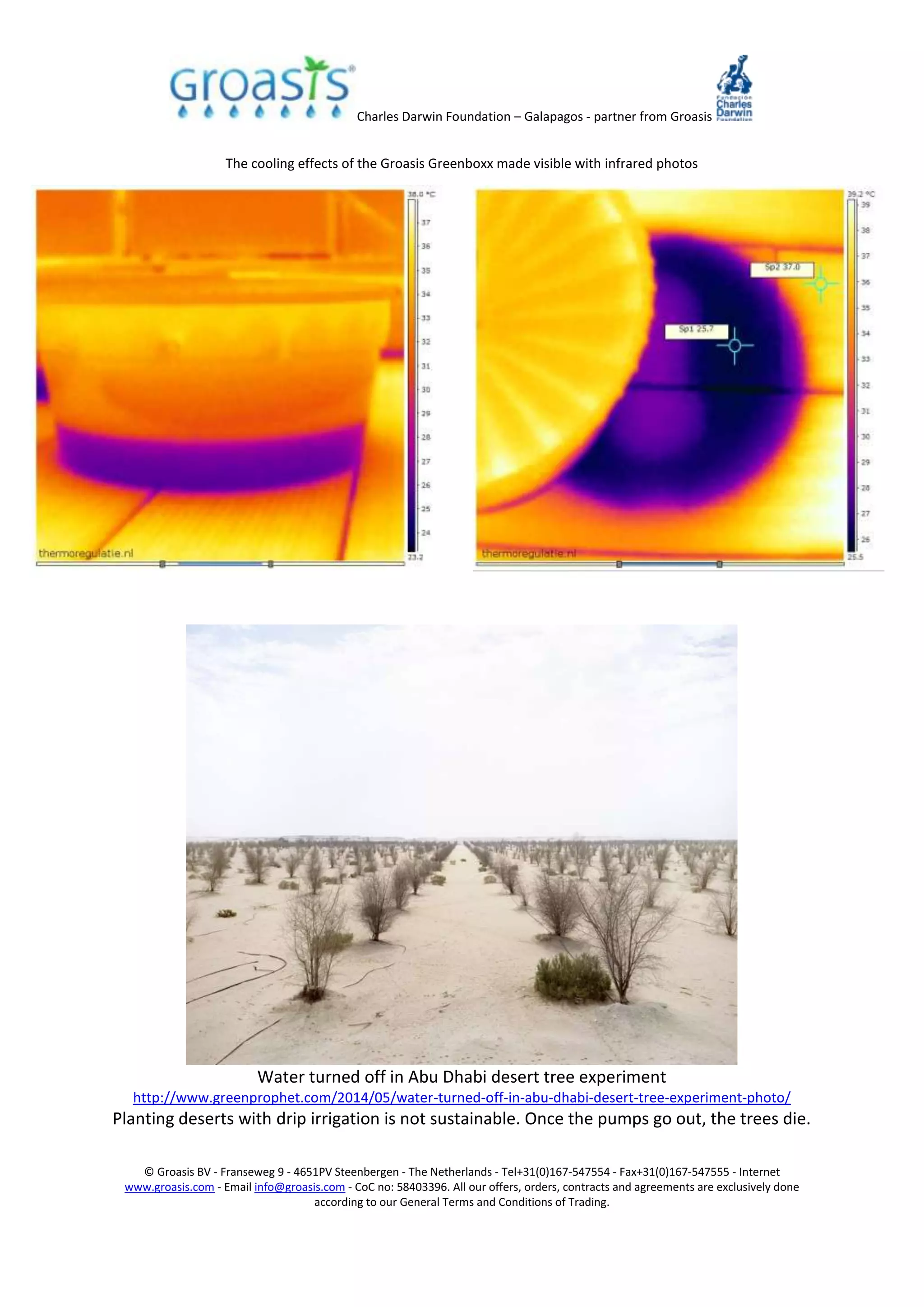 Charles Darwin Foundation – Galapagos - partner from Groasis
© Groasis BV - Franseweg 9 - 4651PV Steenbergen - The Netherlands - Tel+31(0)167-547554 - Fax+31(0)167-547555 - Internet
www.groasis.com - Email info@groasis.com - CoC no: 58403396. All our offers, orders, contracts and agreements are exclusively done
according to our General Terms and Conditions of Trading.
The cooling effects of the Groasis Greenboxx made visible with infrared photos
Water turned off in Abu Dhabi desert tree experiment
http://www.greenprophet.com/2014/05/water-turned-off-in-abu-dhabi-desert-tree-experiment-photo/
Planting deserts with drip irrigation is not sustainable. Once the pumps go out, the trees die.
 