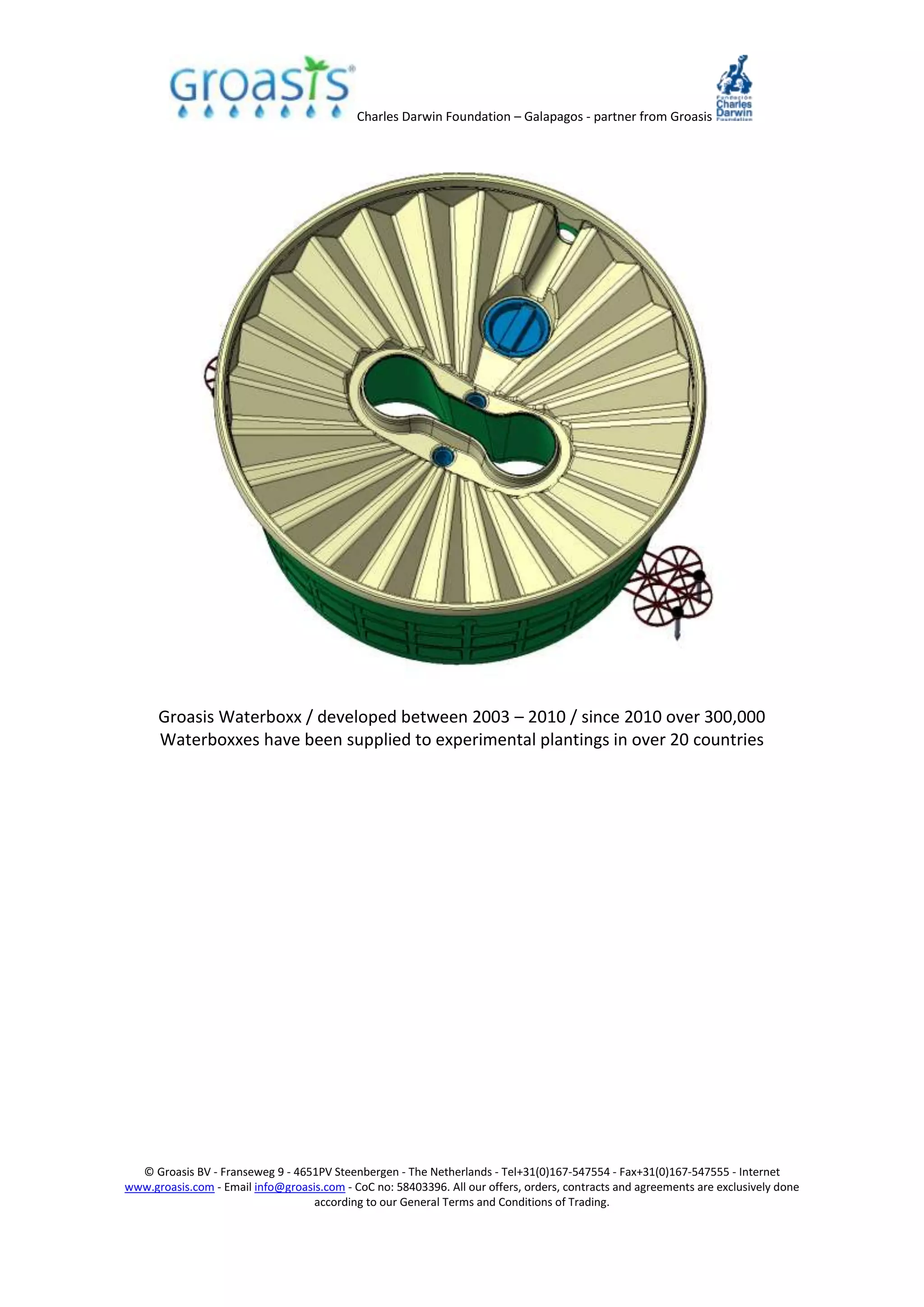 Charles Darwin Foundation – Galapagos - partner from Groasis
© Groasis BV - Franseweg 9 - 4651PV Steenbergen - The Netherlands - Tel+31(0)167-547554 - Fax+31(0)167-547555 - Internet
www.groasis.com - Email info@groasis.com - CoC no: 58403396. All our offers, orders, contracts and agreements are exclusively done
according to our General Terms and Conditions of Trading.
Groasis Waterboxx / developed between 2003 – 2010 / since 2010 over 300,000
Waterboxxes have been supplied to experimental plantings in over 20 countries
 