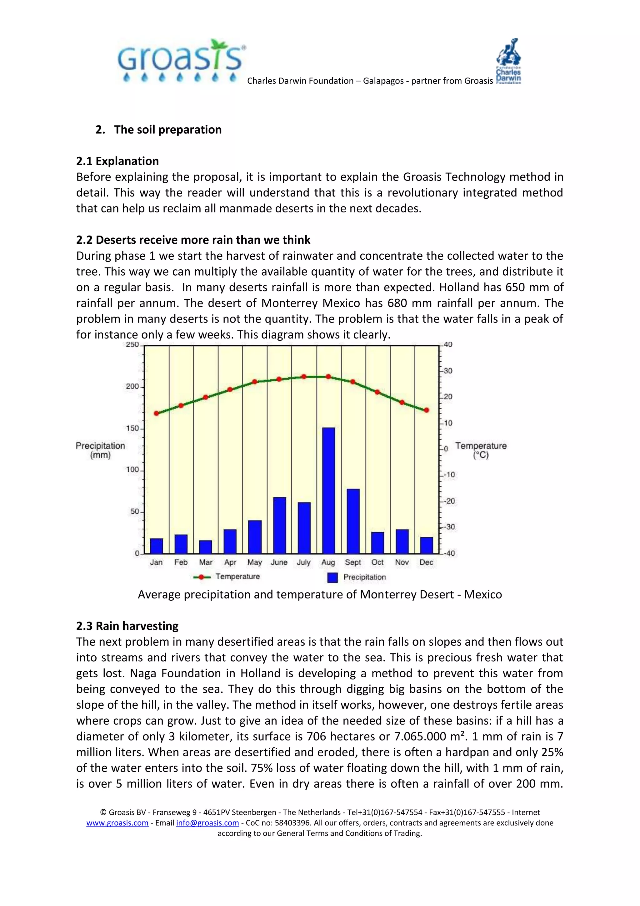 Charles Darwin Foundation – Galapagos - partner from Groasis
© Groasis BV - Franseweg 9 - 4651PV Steenbergen - The Netherlands - Tel+31(0)167-547554 - Fax+31(0)167-547555 - Internet
www.groasis.com - Email info@groasis.com - CoC no: 58403396. All our offers, orders, contracts and agreements are exclusively done
according to our General Terms and Conditions of Trading.
2. The soil preparation
2.1 Explanation
Before explaining the proposal, it is important to explain the Groasis Technology method in
detail. This way the reader will understand that this is a revolutionary integrated method
that can help us reclaim all manmade deserts in the next decades.
2.2 Deserts receive more rain than we think
During phase 1 we start the harvest of rainwater and concentrate the collected water to the
tree. This way we can multiply the available quantity of water for the trees, and distribute it
on a regular basis. In many deserts rainfall is more than expected. Holland has 650 mm of
rainfall per annum. The desert of Monterrey Mexico has 680 mm rainfall per annum. The
problem in many deserts is not the quantity. The problem is that the water falls in a peak of
for instance only a few weeks. This diagram shows it clearly.
Average precipitation and temperature of Monterrey Desert - Mexico
2.3 Rain harvesting
The next problem in many desertified areas is that the rain falls on slopes and then flows out
into streams and rivers that convey the water to the sea. This is precious fresh water that
gets lost. Naga Foundation in Holland is developing a method to prevent this water from
being conveyed to the sea. They do this through digging big basins on the bottom of the
slope of the hill, in the valley. The method in itself works, however, one destroys fertile areas
where crops can grow. Just to give an idea of the needed size of these basins: if a hill has a
diameter of only 3 kilometer, its surface is 706 hectares or 7.065.000 m². 1 mm of rain is 7
million liters. When areas are desertified and eroded, there is often a hardpan and only 25%
of the water enters into the soil. 75% loss of water floating down the hill, with 1 mm of rain,
is over 5 million liters of water. Even in dry areas there is often a rainfall of over 200 mm.
 