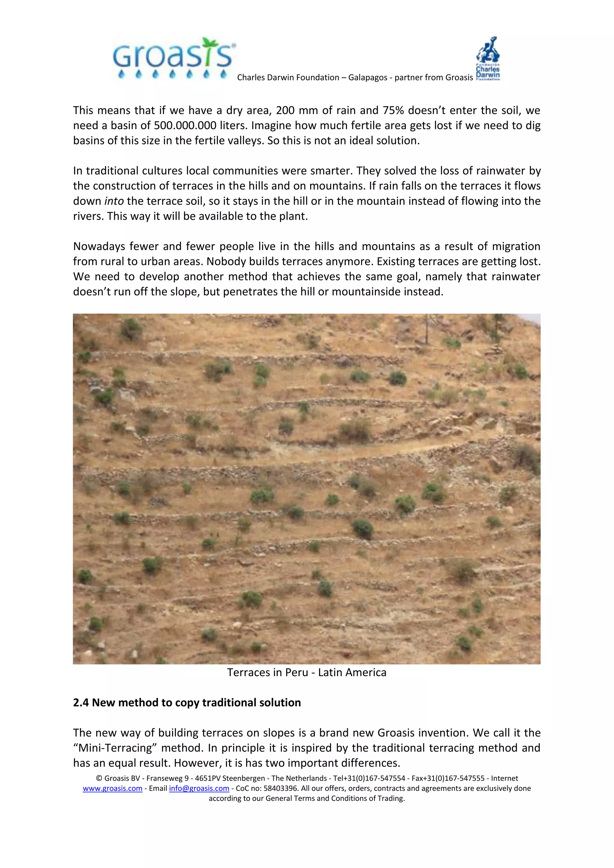 Charles Darwin Foundation – Galapagos - partner from Groasis
© Groasis BV - Franseweg 9 - 4651PV Steenbergen - The Netherlands - Tel+31(0)167-547554 - Fax+31(0)167-547555 - Internet
www.groasis.com - Email info@groasis.com - CoC no: 58403396. All our offers, orders, contracts and agreements are exclusively done
according to our General Terms and Conditions of Trading.
This means that if we have a dry area, 200 mm of rain and 75% doesn’t enter the soil, we
need a basin of 500.000.000 liters. Imagine how much fertile area gets lost if we need to dig
basins of this size in the fertile valleys. So this is not an ideal solution.
In traditional cultures local communities were smarter. They solved the loss of rainwater by
the construction of terraces in the hills and on mountains. If rain falls on the terraces it flows
down into the terrace soil, so it stays in the hill or in the mountain instead of flowing into the
rivers. This way it will be available to the plant.
Nowadays fewer and fewer people live in the hills and mountains as a result of migration
from rural to urban areas. Nobody builds terraces anymore. Existing terraces are getting lost.
We need to develop another method that achieves the same goal, namely that rainwater
doesn’t run off the slope, but penetrates the hill or mountainside instead.
Terraces in Peru - Latin America
2.4 New method to copy traditional solution
The new way of building terraces on slopes is a brand new Groasis invention. We call it the
“Mini-Terracing” method. In principle it is inspired by the traditional terracing method and
has an equal result. However, it is has two important differences.
 