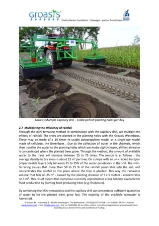 Charles Darwin Foundation – Galapagos - partner from Groasis
© Groasis BV - Franseweg 9 - 4651PV Steenbergen - The Netherlands - Tel+31(0)167-547554 - Fax+31(0)167-547555 - Internet
www.groasis.com - Email info@groasis.com - CoC no: 58403396. All our offers, orders, contracts and agreements are exclusively done
according to our General Terms and Conditions of Trading.
Groasis Multiple Capillary drill – 6,000 perfect planting holes per day
2.7 Multiplying the efficiency of rainfall
Through the mini-terracing method in combination with the capillary drill, we multiply the
effects of rainfall. The trees are planted in the planting holes with the Groasis Waterboxx.
These may be made of a 10 times re-usable polypropylene model or a single-use model
made of cellulose, the Greenboxx . Due to the collection of water in the channels, which
then transfer the water to the planting holes which are made slightly lower, all the rainwater
is concentrated where the planted trees grow. Through the method, the amount of available
water to the trees will increase between 25 to 75 times. The reason is as follows : the
average density in dry areas is about 25 m² per tree. On a slope with an un-cracked hardpan
(impermeable layer) only between 25 to 75% of the water penetrates in the soil. The mini-
terracing causes that more than 50 to 75 % of the rainfall penetrates into the soil, and
concentrates the rainfall to the place where the tree is planted. This way the rainwater
volume that falls on 25 m² - caused by the planting distance of 5 x 5 meters - concentrates
on 1 m². This result means that numerous currently unproductive areas become available for
food production by planting food producing trees (e.g. fruit/nuts).
By combining the Mini-terracedixx and the capillary drill we concentrate sufficient quantities
of water to let the planted trees grow fast. The majority of the available rainwater is
harvested.
 