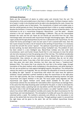 Charles Darwin Foundation – Galapagos - partner from Groasis
© Groasis BV - Franseweg 9 - 4651PV Steenbergen - The Netherlands - Tel+31(0)167-547554 - Fax+31(0)167-547555 - Internet
www.groasis.com - Email info@groasis.com - CoC no: 58403396. All our offers, orders, contracts and agreements are exclusively done
according to our General Terms and Conditions of Trading.
2.8 Groasis Growmaxx
Roots are the instrument of plants to collect water and minerals from the soil. The
characteristic of dry and eroded areas is that there is little water. Fertilizers however need a
lot of water in order to be dissolved and to be able to be absorbed by the roots. Groasis has
searched for another way to feed plants. The characteristic of desert and eroded areas is
that the rainfall periods are short. During long periods there is little or no water available to
dissolve the fertilizers. It means that we have to find another solution to feed the plants. The
instrument to do so is mycorrhizae (funguses). Mycorrhizae – just like water - dissolve
minerals in the soil. However, their methodology is different. They are the intermediate
between the roots and the soil. Roots do not directly eat and drink from the soil. They
interchange water and minerals with mycorrhizae through interchanging sugars. 30% of the
sugars produced through photosynthesis by the tree is delivered to the mycorrhizae. For this
reason the humus percentage in soils rise over years if soil is covered with trees. Over the
last 3 years Groasis has done a lot of research to the working of mycorrhizae. It is necessary
to treat the soil with the correct “species”. The optimum mycorrhizae which has proved to
be best working, has been determined and is being ‘multiplied’ now. The problem of costs
has been solved in a very intelligent way. Mycorrhizae multiply very fast under ideal
circumstances: warm and humid. Groasis found that it is not necessary to treat the whole
soil, but only necessary to treat the growing area of the root tips. This method considerably
reduces the quantity of mycorrhizae needed per hectare. Mycorrhizae have a remarkable
characteristic: they colonize an area and once it is colonized, they do not let other
mycorrhizae enter easily. If you take a Petri dish and put 2 mycorrhizae in it, on each side
one, they grow into each other direction, but then stop and leave a “nowhere-land”
between them. This means that if we colonize the root tips in the earliest stage, through
inoculation of the plant medium while multiplying in the greenhouse, and while planting in
the soil, we can protect our roots against damaging funguses, like pythium. This method also
reduces the need to use fungicides. We can stimulate the absorption of minerals and water
by adding the right “species” of mycorrhizae with whom the roots have the optimum
symbiosis. Groasis patented a perfect method to dose the mycorrhizae on the right place
and in the right quantity. We have re-designed a coffee-pad producing machine and pack
mycorrhizae and organic fertilizer in the pad. The tissue paper easily degrades and the
mycorrhizae and organic fertilizer come slowly dosed available for the plant. The
mycorrhizae colonize the area below the roots before other mycorrhizae can damage them.
In the same time they help dissolving water and food for the plant. In order to stimulate this
process Groasis makes a planting hole one day before and fills that with 40 liters of water.
The water sinks in the soil through gravity and creates a so called “capillary column”. This
column has almost 100% atmospheric humidity and creates the ideal circumstances for the
mycorrhizae and root development. The atmospheric humidity will cause the column to be
colonized within a week. The method is extremely cost efficient as the inoculation is not
done on the whole field, but only at the root tips. Through packing in pads it is secured that
the right doses will be given to the plant. We call the method mycorrhizae Groasis
Growmaxx.
 