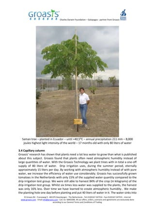 Charles Darwin Foundation – Galapagos - partner from Groasis
© Groasis BV - Franseweg 9 - 4651PV Steenbergen - The Netherlands - Tel+31(0)167-547554 - Fax+31(0)167-547555 - Internet
www.groasis.com - Email info@groasis.com - CoC no: 58403396. All our offers, orders, contracts and agreements are exclusively done
according to our General Terms and Conditions of Trading.
Saman tree – planted in Ecuador – until +40,5⁰C – annual precipitation 211 mm – 8,000
joules highest light intensity of the world – 17 months old with only 80 liters of water
3.4 Capillary column
Groasis’ research has shown that plants need a lot less water to grow than what is published
about this subject. Groasis found that plants often need atmospheric humidity instead of
large quantities of water. With the Groasis Technology we plant trees with in total a one-off
supply of 80 liters of water. Drip irrigation uses, during the summer period, eternally
approximately 15 liters per day. By working with atmospheric humidity instead of with pure
water, we increase the efficiency of water use considerably. Groasis has successfully grown
tomatoes in the Netherlands with only 15% of the supplied water quantity compared to the
drip irrigation test group. We were still able to harvest 84% of the crop (in kilograms) of the
drip irrigation test group. Whilst six times less water was supplied to the plants, the harvest
was only 16% less. Over time we have learned to create atmospheric humidity . We make
the planting hole one day before planting and put 40 liters of water in it. The water sinks into
 