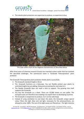 Charles Darwin Foundation – Galapagos - partner from Groasis
© Groasis BV - Franseweg 9 - 4651PV Steenbergen - The Netherlands - Tel+31(0)167-547554 - Fax+31(0)167-547555 - Internet
www.groasis.com - Email info@groasis.com - CoC no: 58403396. All our offers, orders, contracts and agreements are exclusively done
according to our General Terms and Conditions of Trading.
 The tubular plant protectors are expensive to produce, so expensive to buy
This tube suffers from all the negative characteristics as described above
After three years of intensive research Groasis has invented a plant cooler that has resolved
the described challenges. The commercial name is “Growsafe Telescoprotexx” plant
protector.
The Growsafe Telescoprotexx plant protector shields plants successfully:
 The Growsafe standard height is 50 cm
 The Growsafe functions as a telescope. You can flexibly protect your plants to
unlimited heights by just adding, fixing and connecting the next tube to it
 The flexible Growsafe does not need a stick to support. The growing tree itself
supports the Growsafe
 You buy the Growsafe as a sheet. There are 32,000 sheets on one pallet. The
transport costs are therefore low enabling it to export them to developing countries
 The Growsafe is inexpensive to produce. So it can be sold cheap
 Instead of using ventilation to cool down the plant, the Growsafe unique special
colour filters the light. Blue and red light, necessary for the photosynthesis, are
allowed to enter 100%. The rest of the light waves are filtered out . The light intensity
 